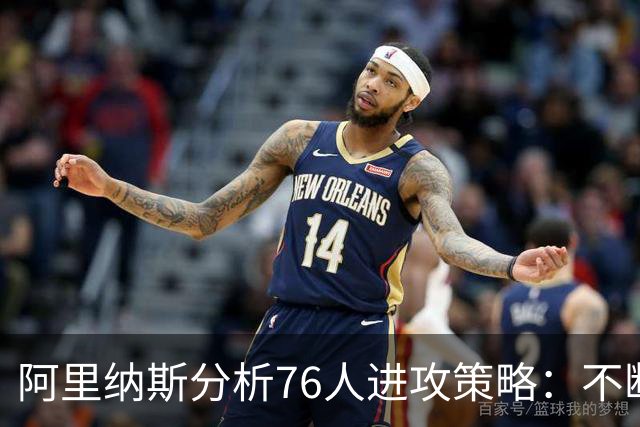 阿里纳斯分析76人进攻策略：不断攻击对手，迫使其犯规